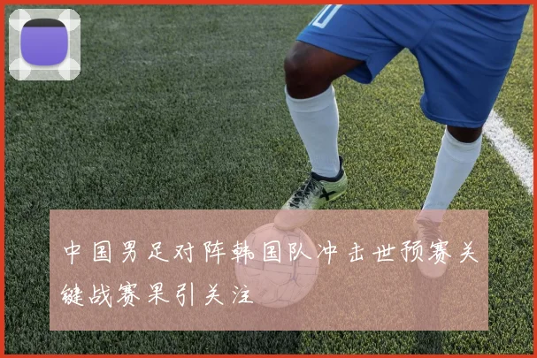 中国男足对阵韩国队冲击世预赛关键战赛果引关注